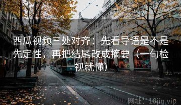 西瓜视频三处对齐：先看导语是不是先定性，再把结尾改成摘要（一句检视就懂）
