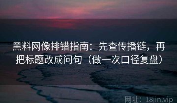 黑料网像排错指南：先查传播链，再把标题改成问句（做一次口径复盘）