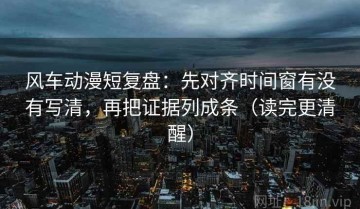 风车动漫短复盘：先对齐时间窗有没有写清，再把证据列成条（读完更清醒）
