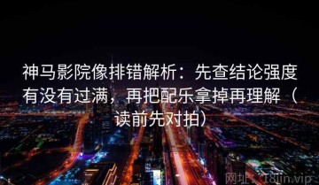 神马影院像排错解析：先查结论强度有没有过满，再把配乐拿掉再理解（读前先对拍）