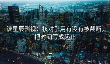 读星辰影视：核对引用有没有被截断，把时间写成起止