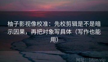 柚子影视像校准：先校剪辑是不是暗示因果，再把对象写具体（写作也能用）