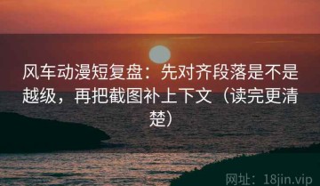 风车动漫短复盘：先对齐段落是不是越级，再把截图补上下文（读完更清楚）