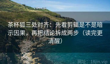 茶杯狐三处对齐：先看剪辑是不是暗示因果，再把结论拆成两步（读完更清醒）