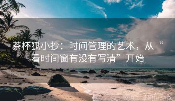 茶杯狐小抄：时间管理的艺术，从“看时间窗有没有写清”开始