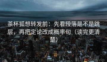 茶杯狐想转发前：先看段落是不是跳层，再把定论改成概率句（读完更清楚）