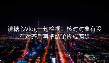 读糖心Vlog一句检视：核对对象有没有对齐后再把结论拆成两步