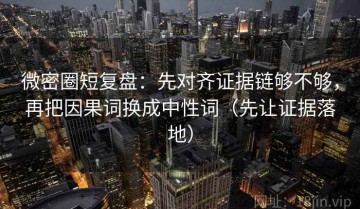 微密圈短复盘：先对齐证据链够不够，再把因果词换成中性词（先让证据落地）