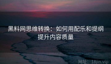 黑料网思维转换：如何用配乐和提纲提升内容质量