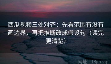 西瓜视频三处对齐：先看范围有没有画边界，再把推断改成假设句（读完更清楚）