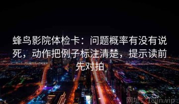 蜂鸟影院体检卡：问题概率有没有说死，动作把例子标注清楚，提示读前先对拍