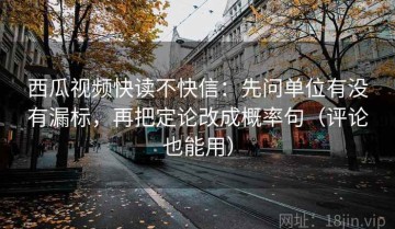 西瓜视频快读不快信：先问单位有没有漏标，再把定论改成概率句（评论也能用）