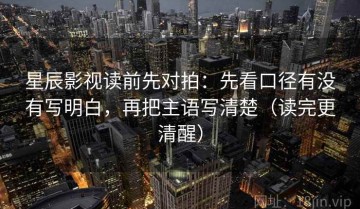 星辰影视读前先对拍：先看口径有没有写明白，再把主语写清楚（读完更清醒）