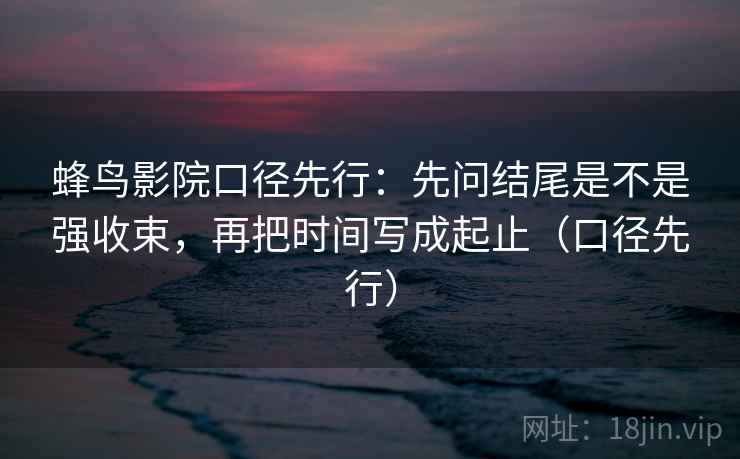 蜂鸟影院口径先行：先问结尾是不是强收束，再把时间写成起止（口径先行）
