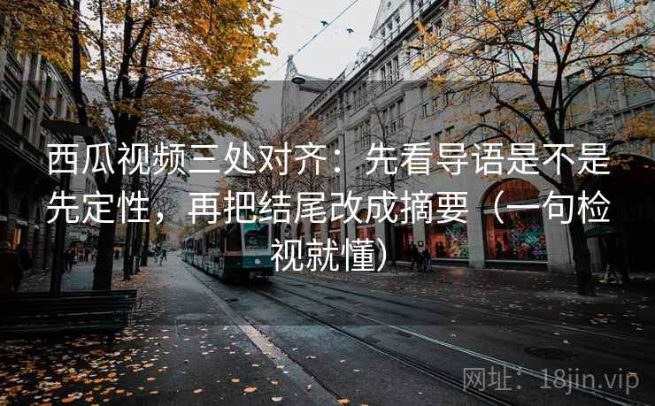 西瓜视频三处对齐：先看导语是不是先定性，再把结尾改成摘要（一句检视就懂）