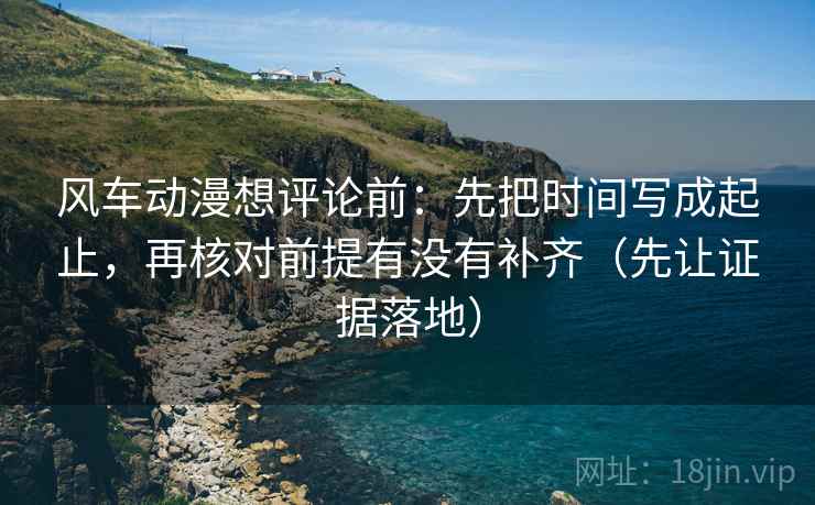 风车动漫想评论前：先把时间写成起止，再核对前提有没有补齐（先让证据落地）