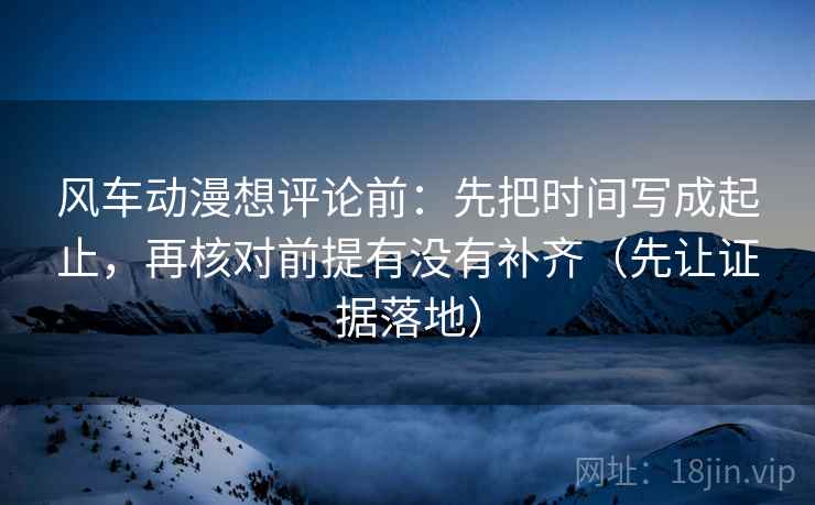 风车动漫想评论前：先把时间写成起止，再核对前提有没有补齐（先让证据落地）