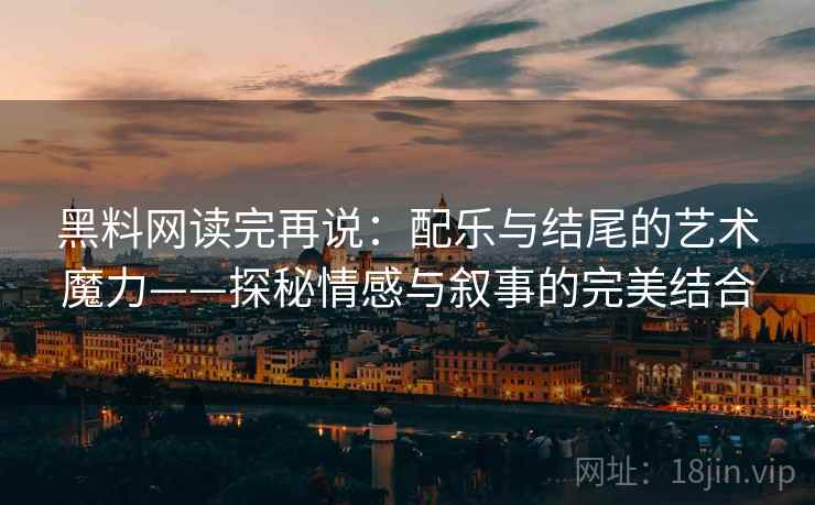黑料网读完再说：配乐与结尾的艺术魔力——探秘情感与叙事的完美结合