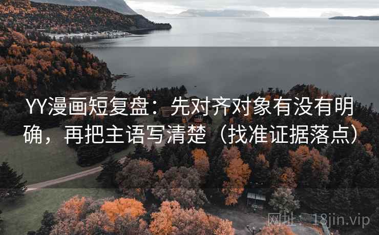 YY漫画短复盘：先对齐对象有没有明确，再把主语写清楚（找准证据落点）