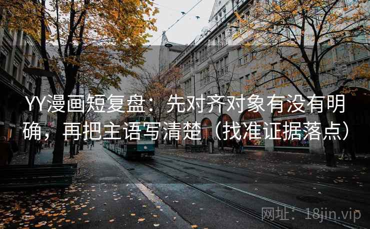 YY漫画短复盘：先对齐对象有没有明确，再把主语写清楚（找准证据落点）