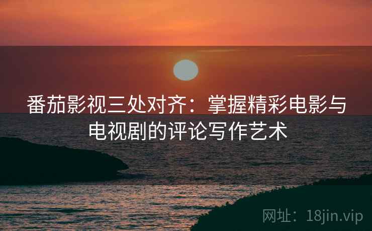 番茄影视三处对齐：掌握精彩电影与电视剧的评论写作艺术