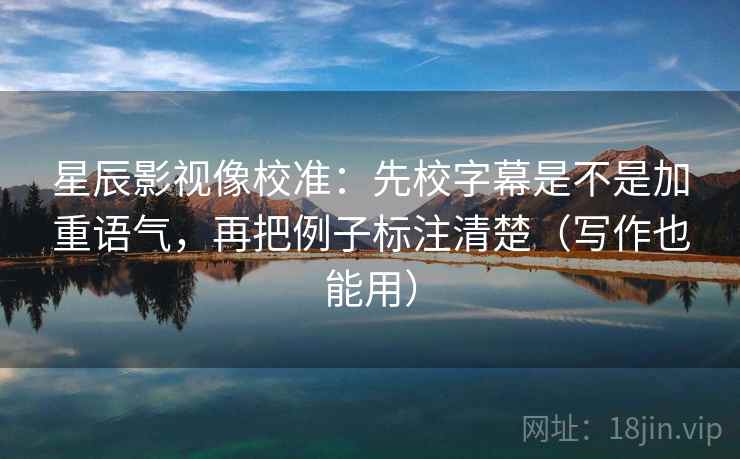 星辰影视像校准：先校字幕是不是加重语气，再把例子标注清楚（写作也能用）