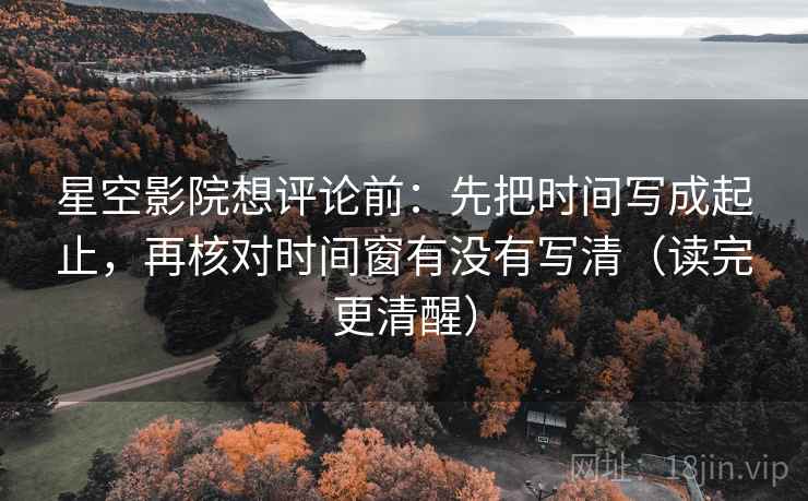 星空影院想评论前：先把时间写成起止，再核对时间窗有没有写清（读完更清醒）