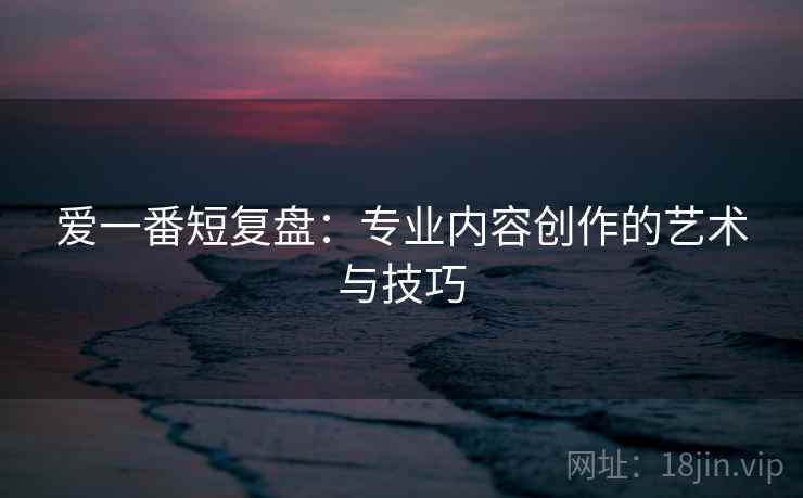 爱一番短复盘：专业内容创作的艺术与技巧