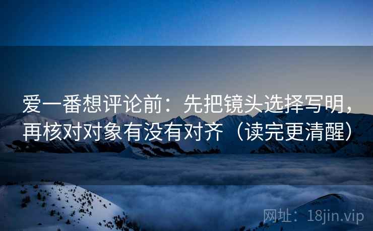 爱一番想评论前：先把镜头选择写明，再核对对象有没有对齐（读完更清醒）