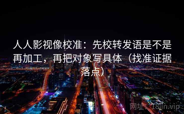 人人影视像校准：先校转发语是不是再加工，再把对象写具体（找准证据落点）