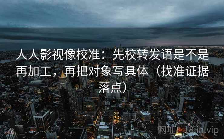 人人影视像校准：先校转发语是不是再加工，再把对象写具体（找准证据落点）