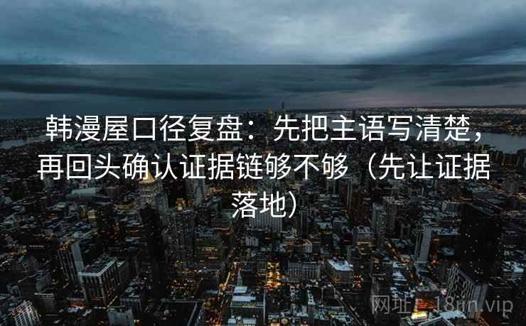 韩漫屋口径复盘：先把主语写清楚，再回头确认证据链够不够（先让证据落地）