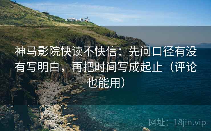 神马影院快读不快信：先问口径有没有写明白，再把时间写成起止（评论也能用）
