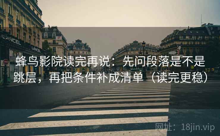 蜂鸟影院读完再说：先问段落是不是跳层，再把条件补成清单（读完更稳）