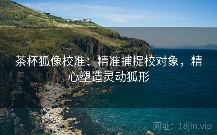 茶杯狐像校准：精准捕捉校对象，精心塑造灵动狐形