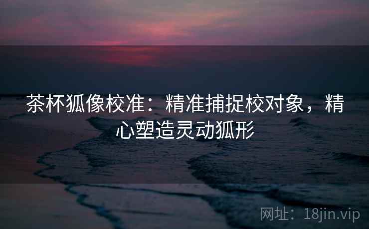 茶杯狐像校准：精准捕捉校对象，精心塑造灵动狐形
