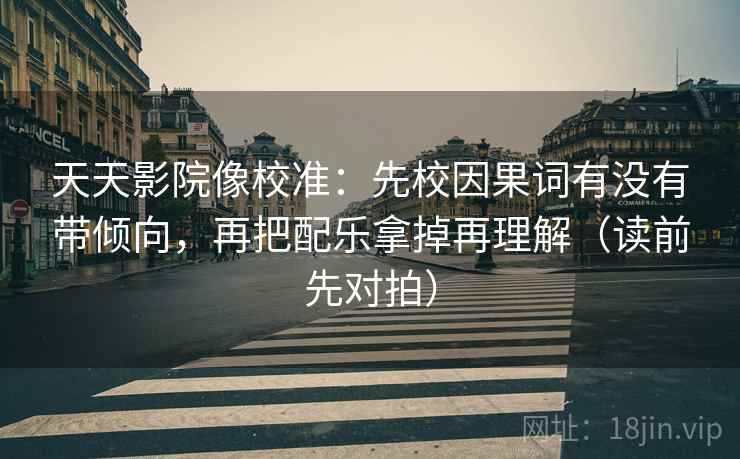 天天影院像校准：先校因果词有没有带倾向，再把配乐拿掉再理解（读前先对拍）