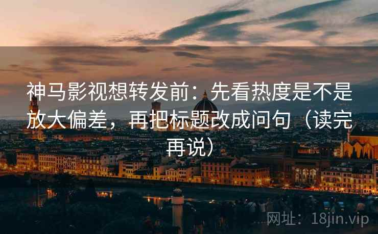神马影视想转发前：先看热度是不是放大偏差，再把标题改成问句（读完再说）