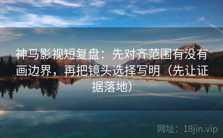 神马影视短复盘：先对齐范围有没有画边界，再把镜头选择写明（先让证据落地）