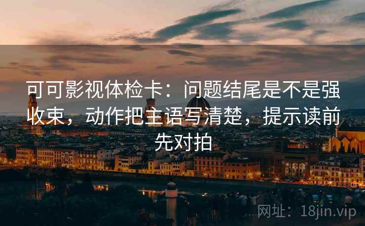 可可影视体检卡：问题结尾是不是强收束，动作把主语写清楚，提示读前先对拍