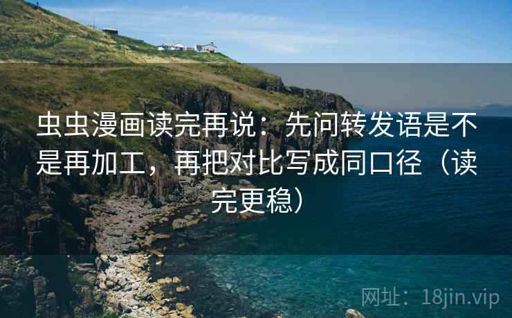 虫虫漫画读完再说：先问转发语是不是再加工，再把对比写成同口径（读完更稳）