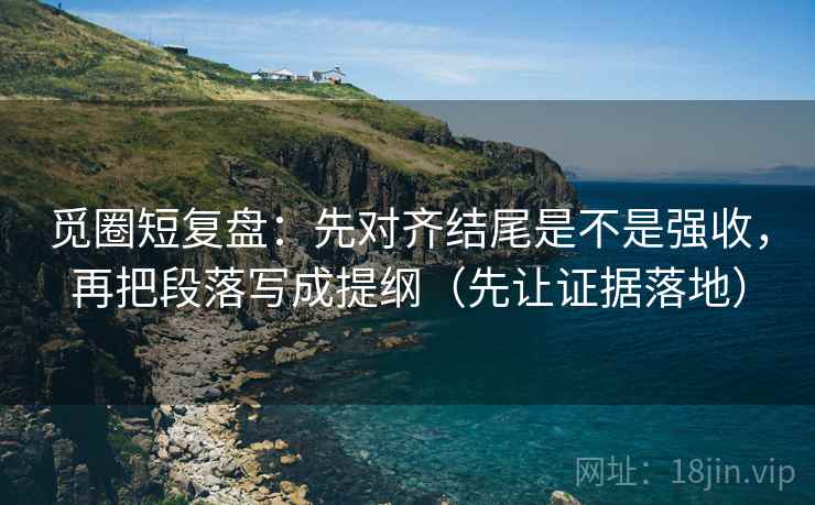 觅圈短复盘：先对齐结尾是不是强收，再把段落写成提纲（先让证据落地）