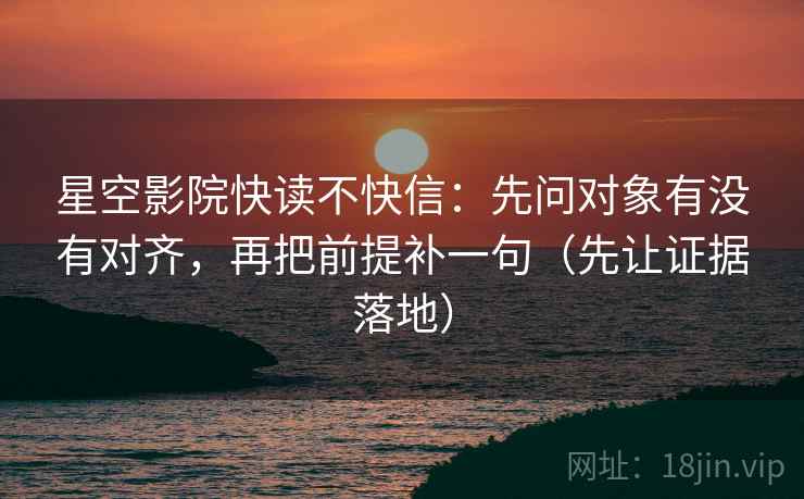 星空影院快读不快信：先问对象有没有对齐，再把前提补一句（先让证据落地）