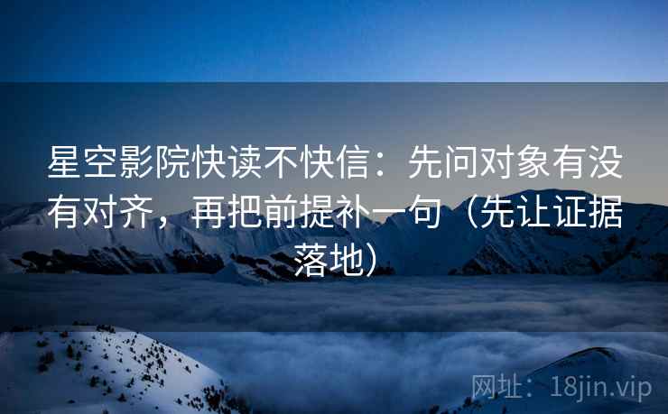 星空影院快读不快信：先问对象有没有对齐，再把前提补一句（先让证据落地）