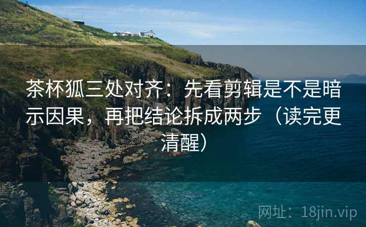 茶杯狐三处对齐：先看剪辑是不是暗示因果，再把结论拆成两步（读完更清醒）