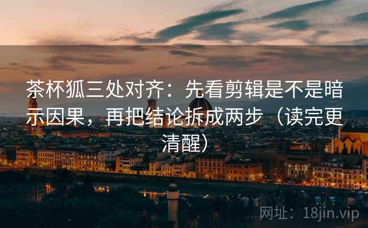 茶杯狐三处对齐：先看剪辑是不是暗示因果，再把结论拆成两步（读完更清醒）