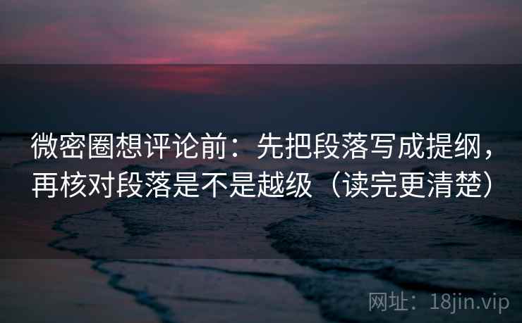 微密圈想评论前：先把段落写成提纲，再核对段落是不是越级（读完更清楚）