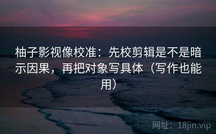 柚子影视像校准：先校剪辑是不是暗示因果，再把对象写具体（写作也能用）