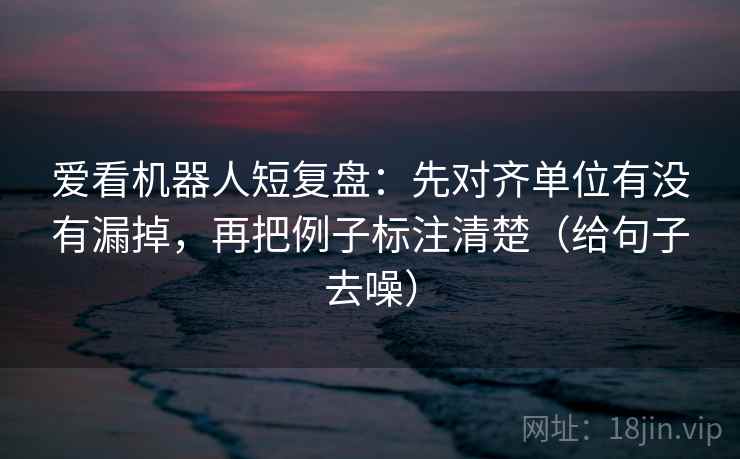 爱看机器人短复盘:先对齐单位有没有漏掉,再把例子标注清楚(给句子去噪) 爱看机器人短复盘:先对齐单位有没有漏掉,再把例子标注清楚(给句子去噪)