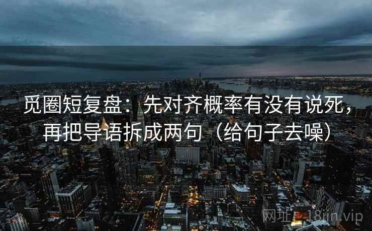 觅圈短复盘：先对齐概率有没有说死，再把导语拆成两句（给句子去噪）